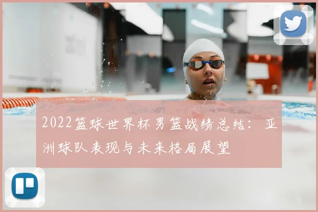 2022篮球世界杯男篮战绩总结：亚洲球队表现与未来格局展望