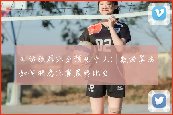 专访欧冠比分预测牛人：数据算法如何洞悉比赛最终比分