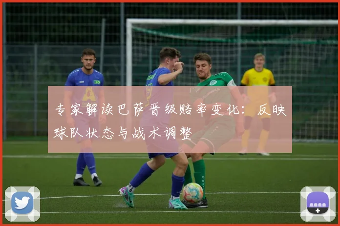 专家解读巴萨晋级赔率变化：反映球队状态与战术调整