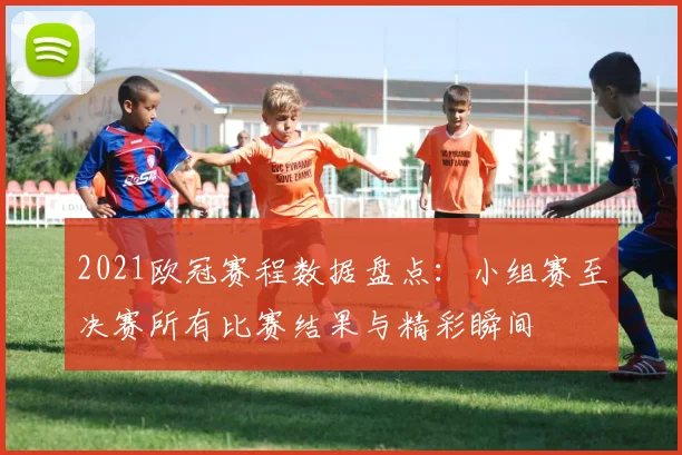 2021欧冠赛程数据盘点：小组赛至决赛所有比赛结果与精彩瞬间