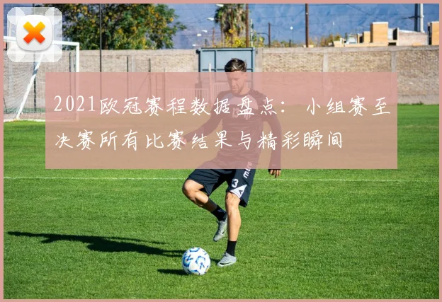 2021欧冠赛程数据盘点：小组赛至决赛所有比赛结果与精彩瞬间