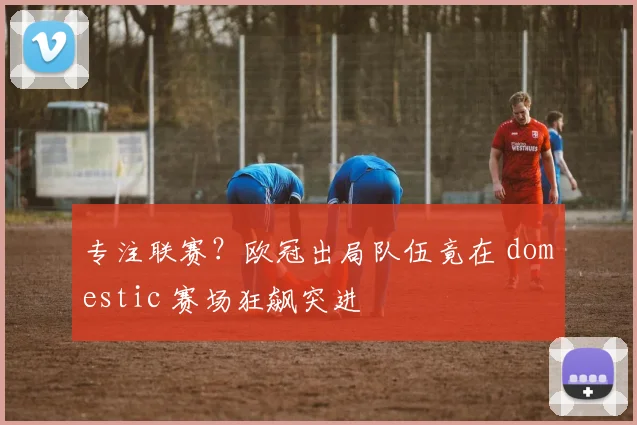 专注联赛？欧冠出局队伍竟在 domestic 赛场狂飙突进