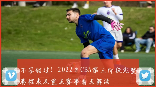 不容错过！2022年CBA第三阶段完整赛程表及重点赛事看点解读