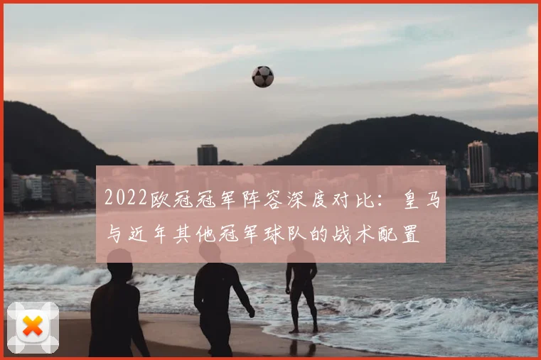2022欧冠冠军阵容深度对比：皇马与近年其他冠军球队的战术配置